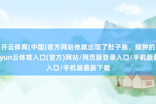 开云体育(中国)官方网站他就出现了肚子胀、腿肿的情况-开yun云体育入口(官方)网站/网页版登录入口/手机版最新下载
