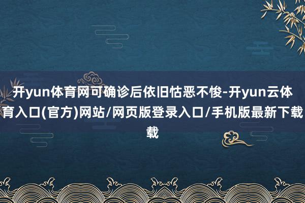 开yun体育网可确诊后依旧怙恶不悛-开yun云体育入口(官方)网站/网页版登录入口/手机版最新下载