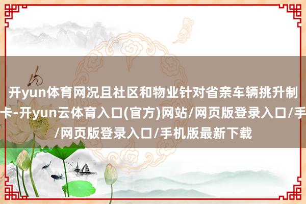 开yun体育网况且社区和物业针对省亲车辆挑升制备了支属探访卡-开yun云体育入口(官方)网站/网页版登录入口/手机版最新下载