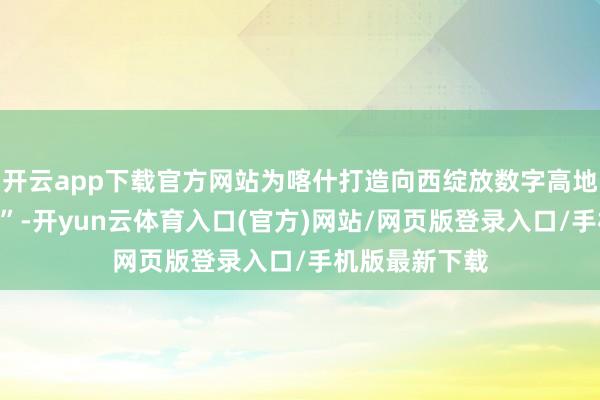 开云app下载官方网站为喀什打造向西绽放数字高地按下“加速键”-开yun云体育入口(官方)网站/网页版登录入口/手机版最新下载