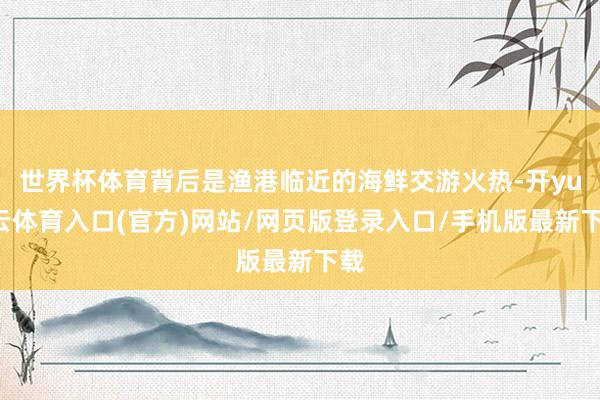 世界杯体育背后是渔港临近的海鲜交游火热-开yun云体育入口(官方)网站/网页版登录入口/手机版最新下载