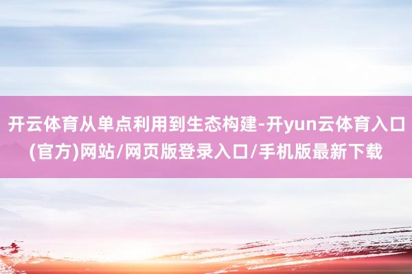 开云体育从单点利用到生态构建-开yun云体育入口(官方)网站/网页版登录入口/手机版最新下载
