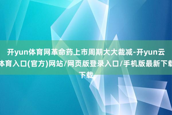 开yun体育网革命药上市周期大大裁减-开yun云体育入口(官方)网站/网页版登录入口/手机版最新下载