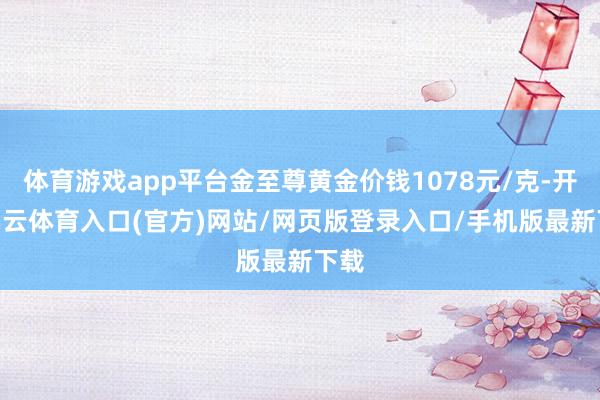 体育游戏app平台金至尊黄金价钱1078元/克-开yun云体育入口(官方)网站/网页版登录入口/手机版最新下载