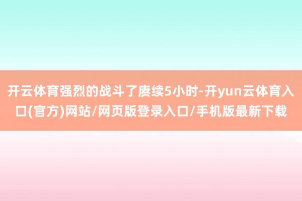 开云体育强烈的战斗了赓续5小时-开yun云体育入口(官方)网站/网页版登录入口/手机版最新下载