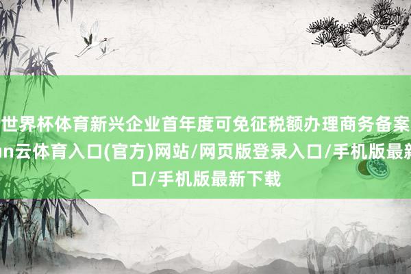 世界杯体育新兴企业首年度可免征税额办理商务备案-开yun云体育入口(官方)网站/网页版登录入口/手机版最新下载
