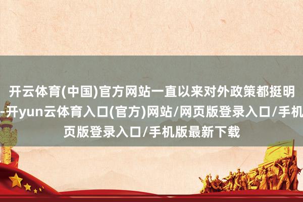 开云体育(中国)官方网站一直以来对外政策都挺明锐、很明锐-开yun云体育入口(官方)网站/网页版登录入口/手机版最新下载