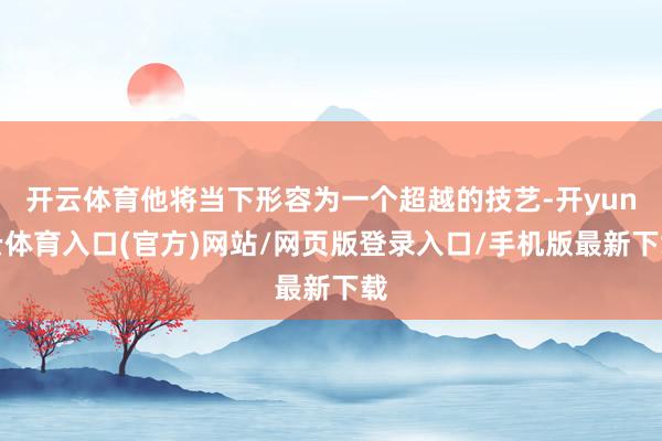 开云体育他将当下形容为一个超越的技艺-开yun云体育入口(官方)网站/网页版登录入口/手机版最新下载