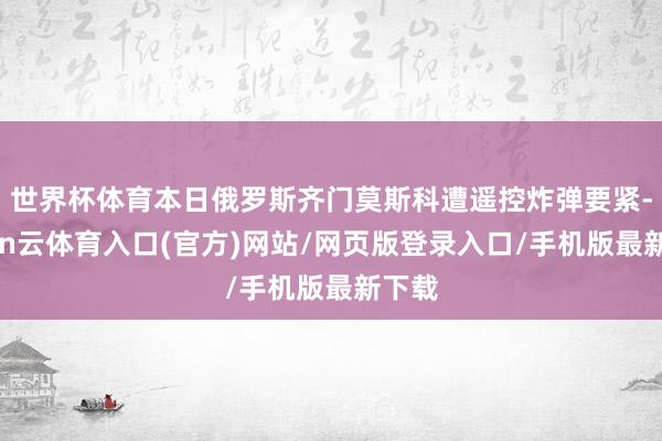 世界杯体育本日俄罗斯齐门莫斯科遭遥控炸弹要紧-开yun云体育入口(官方)网站/网页版登录入口/手机版最新下载