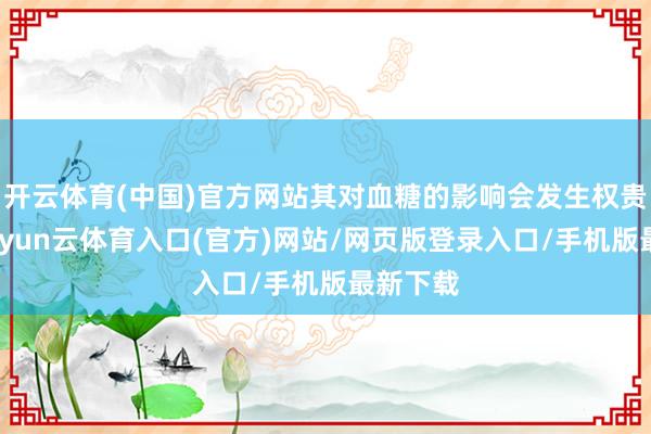 开云体育(中国)官方网站其对血糖的影响会发生权贵变化-开yun云体育入口(官方)网站/网页版登录入口/手机版最新下载